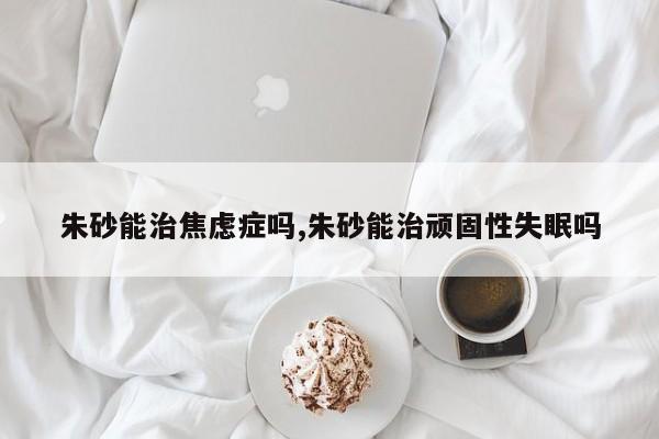 朱砂能治焦虑症吗,朱砂能治顽固性失眠吗