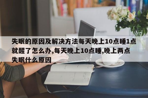 失眠的原因及解决方法每天晚上10点睡1点就醒了怎么办,每天晚上10点睡,晚上两点失眠什么原因