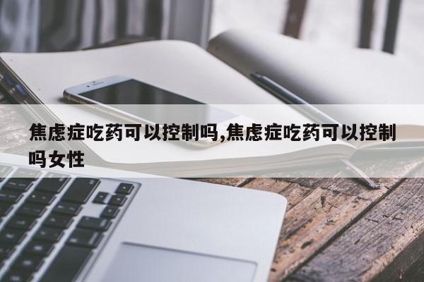 焦虑症吃药可以控制吗,焦虑症吃药可以控制吗女性