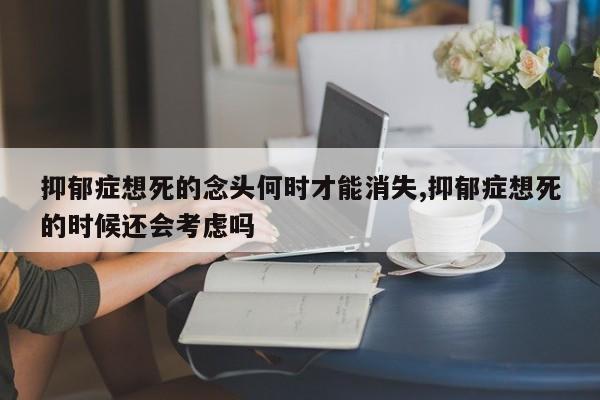抑郁症想死的念头何时才能消失,抑郁症想死的时候还会考虑吗