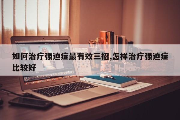 如何治疗强迫症最有效三招,怎样治疗强迫症比较好
