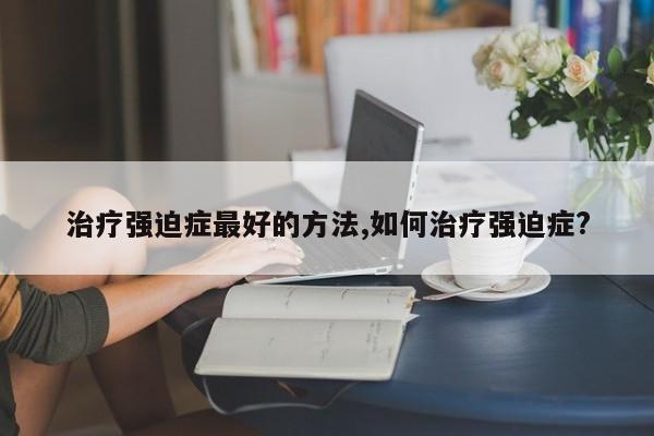 治疗强迫症最好的方法,如何治疗强迫症?