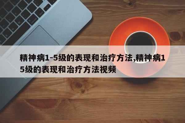 精神病1-5级的表现和治疗方法,精神病15级的表现和治疗方法视频