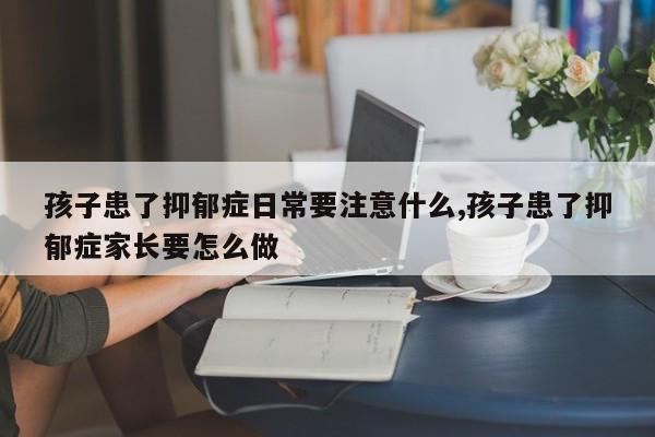 孩子患了抑郁症日常要注意什么,孩子患了抑郁症家长要怎么做