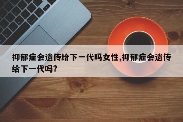 抑郁症会遗传给下一代吗女性,抑郁症会遗传给下一代吗?