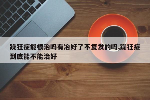 躁狂症能根治吗有冶好了不复发的吗,躁狂症到底能不能治好