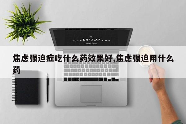 焦虑强迫症吃什么药效果好,焦虑强迫用什么药