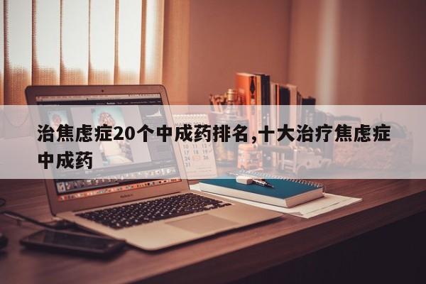 治焦虑症20个中成药排名,十大治疗焦虑症中成药