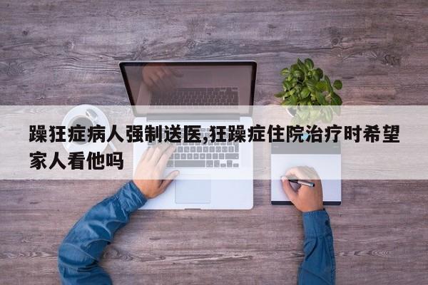 躁狂症病人强制送医,狂躁症住院治疗时希望家人看他吗