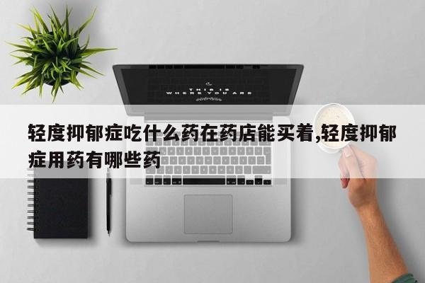 轻度抑郁症吃什么药在药店能买着,轻度抑郁症用药有哪些药