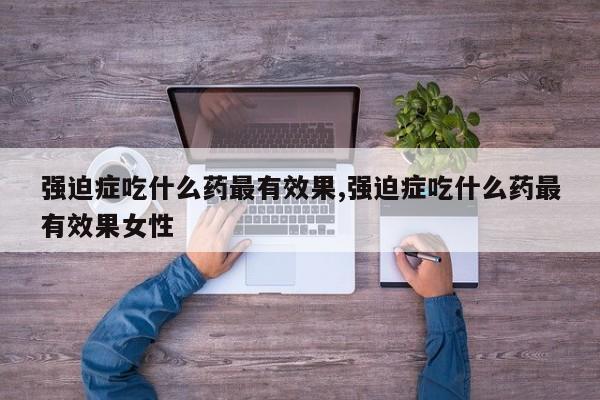 强迫症吃什么药最有效果,强迫症吃什么药最有效果女性