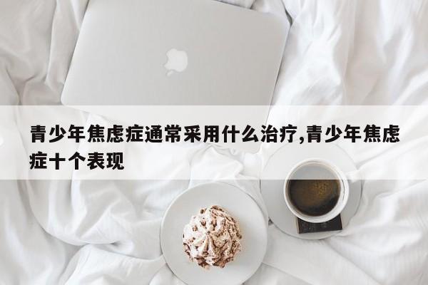 青少年焦虑症通常采用什么治疗,青少年焦虑症十个表现