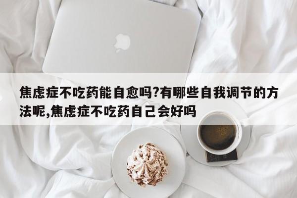 焦虑症不吃药能自愈吗?有哪些自我调节的方法呢,焦虑症不吃药自己会好吗