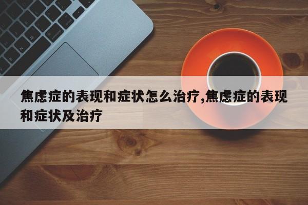 焦虑症的表现和症状怎么治疗,焦虑症的表现和症状及治疗
