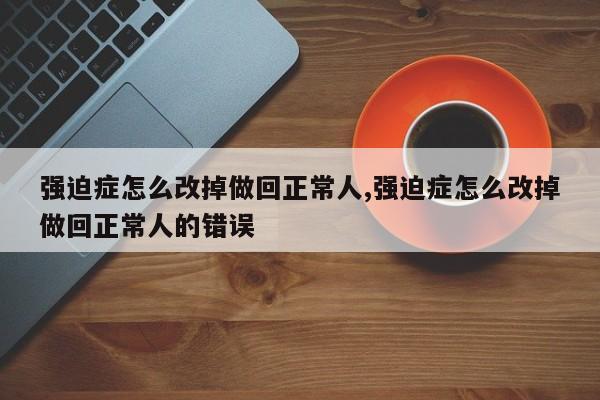 强迫症怎么改掉做回正常人,强迫症怎么改掉做回正常人的错误