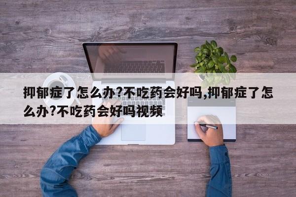 抑郁症了怎么办?不吃药会好吗,抑郁症了怎么办?不吃药会好吗视频