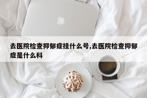 去医院检查抑郁症挂什么号,去医院检查抑郁症是什么科