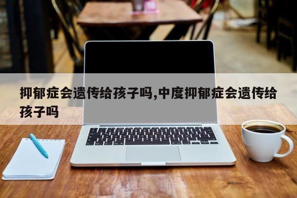 抑郁症会遗传给孩子吗,中度抑郁症会遗传给孩子吗