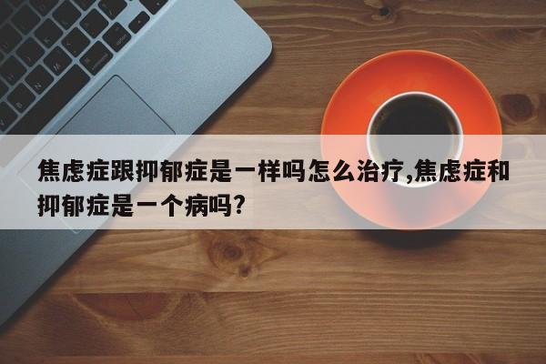 焦虑症跟抑郁症是一样吗怎么治疗,焦虑症和抑郁症是一个病吗?
