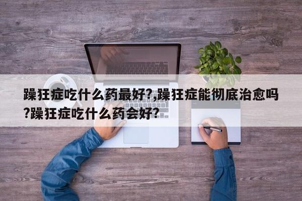 躁狂症吃什么药最好?,躁狂症能彻底治愈吗?躁狂症吃什么药会好?