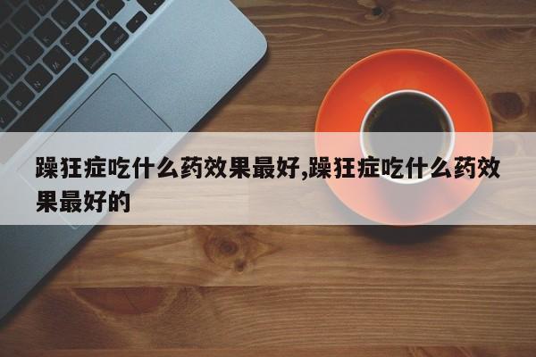 躁狂症吃什么药效果最好,躁狂症吃什么药效果最好的