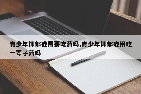 青少年抑郁症需要吃药吗,青少年抑郁症用吃一辈子药吗