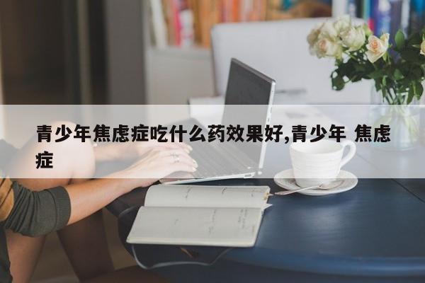 青少年焦虑症吃什么药效果好,青少年 焦虑症