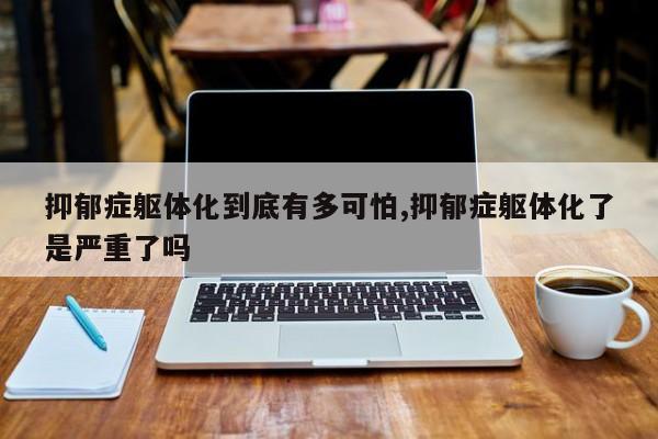 抑郁症躯体化到底有多可怕,抑郁症躯体化了是严重了吗