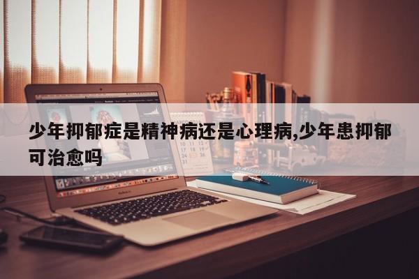 少年抑郁症是精神病还是心理病,少年患抑郁可治愈吗