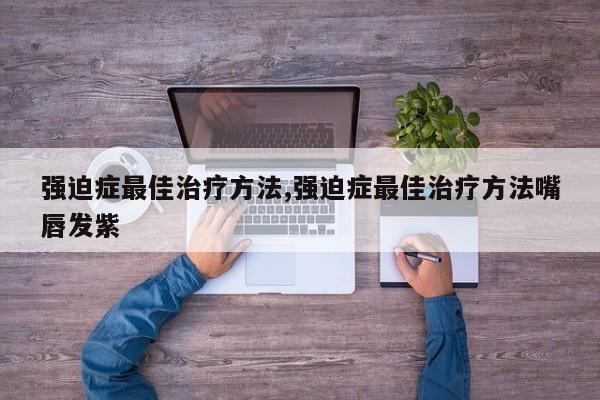 强迫症最佳治疗方法,强迫症最佳治疗方法嘴唇发紫