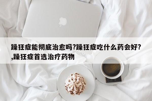 躁狂症能彻底治愈吗?躁狂症吃什么药会好?,躁狂症首选治疗药物