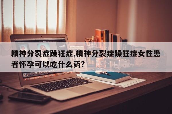 精神分裂症躁狂症,精神分裂症躁狂症女性患者怀孕可以吃什么药?