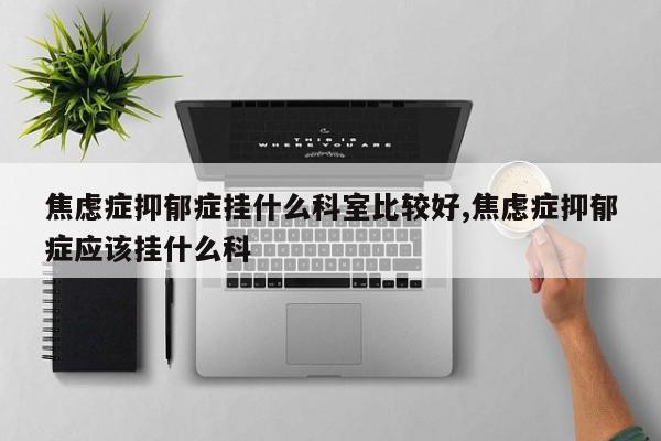 焦虑症抑郁症挂什么科室比较好,焦虑症抑郁症应该挂什么科