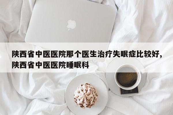 陕西省中医医院那个医生治疗失眠症比较好,陕西省中医医院睡眠科