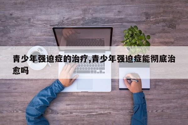 青少年强迫症的治疗,青少年强迫症能彻底治愈吗