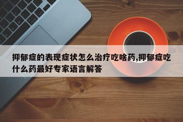 抑郁症的表现症状怎么治疗吃啥药,抑郁症吃什么药最好专家语言解答