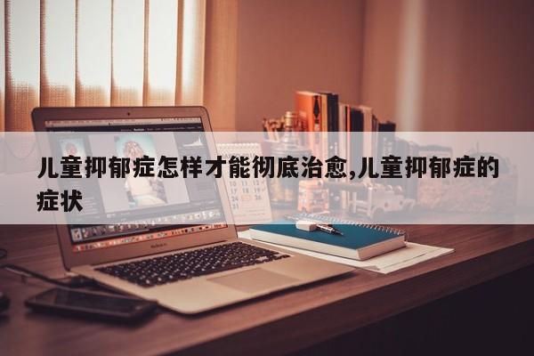 儿童抑郁症怎样才能彻底治愈,儿童抑郁症的症状