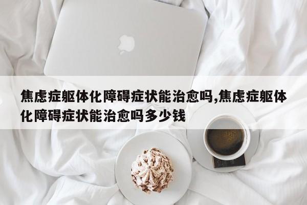 焦虑症躯体化障碍症状能治愈吗,焦虑症躯体化障碍症状能治愈吗多少钱