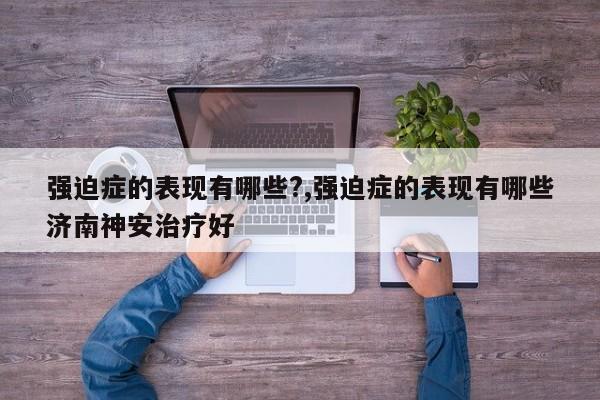 强迫症的表现有哪些?,强迫症的表现有哪些济南神安治疗好