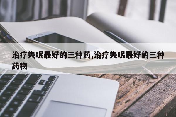 治疗失眠最好的三种药,治疗失眠最好的三种药物