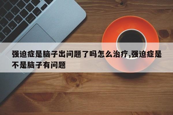 强迫症是脑子出问题了吗怎么治疗,强迫症是不是脑子有问题