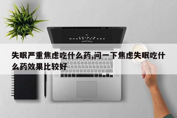 失眠严重焦虑吃什么药,问一下焦虑失眠吃什么药效果比较好
