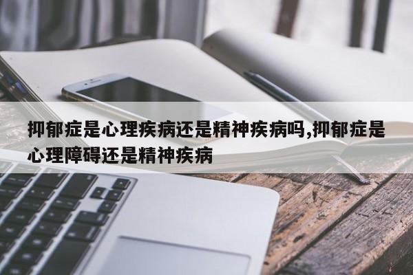 抑郁症是心理疾病还是精神疾病吗,抑郁症是心理障碍还是精神疾病
