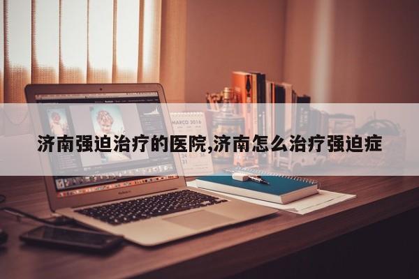 济南强迫治疗的医院,济南怎么治疗强迫症