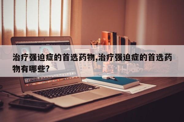 治疗强迫症的首选药物,治疗强迫症的首选药物有哪些?