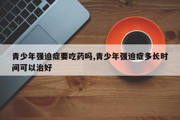 青少年强迫症要吃药吗,青少年强迫症多长时间可以治好