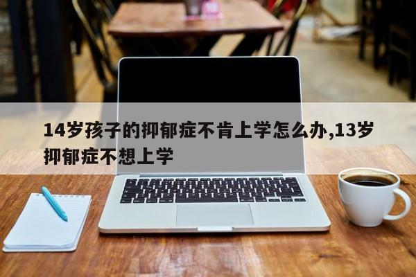14岁孩子的抑郁症不肯上学怎么办,13岁抑郁症不想上学