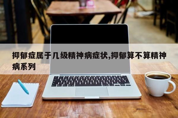 抑郁症属于几级精神病症状,抑郁算不算精神病系列