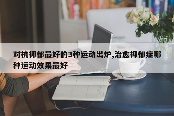 对抗抑郁最好的3种运动出炉,治愈抑郁症哪种运动效果最好