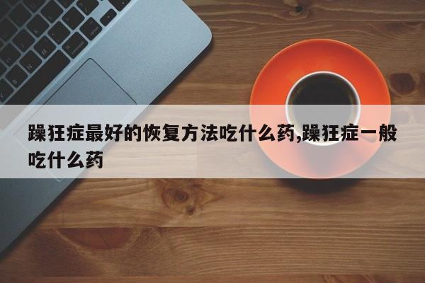 躁狂症最好的恢复方法吃什么药,躁狂症一般吃什么药